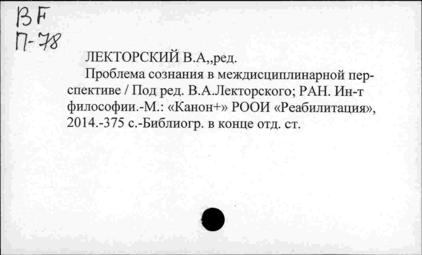 ﻿ЛЕКТОРСКИЙ В.А„ред.
Проблема сознания в междисциплинарной перспективе / Под ред. В.А.Лекторского; РАН. Ин-т философии.-М.: «Канон+» РООИ «Реабилитация», 2014.-375 с.-Библиогр. в конце отд. ст.